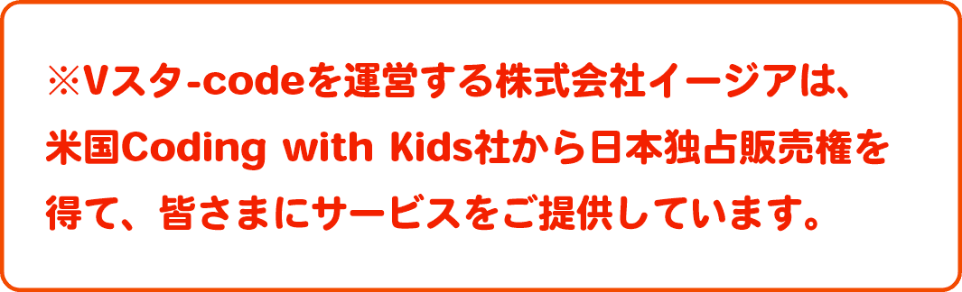 ※Vスタ-codeを運営する株式会社イージアは、米国Coding with Kids社から日本独占販売権を得て、皆さまにサービスをご提供しています。